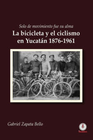 Title: Solo de movimiento fue su alma: La bicicleta y el ciclismo en Yucatán 1876-1961, Author: Gabriel Zapata Bello