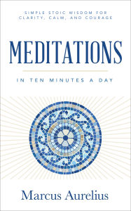 Title: Meditations in Ten Minutes a Day: Simple Stoic Wisdom for Clarity, Calm, and Courage, Author: Marcus Aurelius
