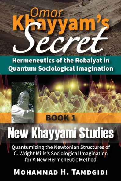 Omar Khayyam's Secret: Hermeneutics of the Robaiyat in Quantum Sociological Imagination: Book 1: New Khayyami Studies: Quantumizing the Newtonian Structures of C. Wright Mills's Sociological Imagination for A New Hermeneutic Method