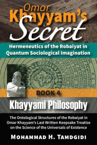 Title: Omar Khayyam's Secret: Hermeneutics of the Robaiyat in Quantum Sociological Imagination: Book 4: Khayyami Philosophy: The Ontological Structures of the Robaiyat in Omar Khayyam's Last Written Keepsake Treatise on the Science of the Universals of Existence, Author: Mohammad Tamdgidi