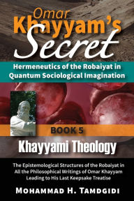 Title: Omar Khayyam's Secret: Hermeneutics of the Robaiyat in Quantum Sociological Imagination: Book 5: Khayyami Theology: The Epistemological Structures of the Robaiyat in All the Philosophical Writings of Omar Khayyam Leading to His Last Keepsake Treatise, Author: Mohammad H Tamdgidi