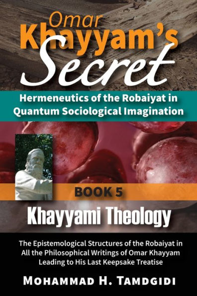 Omar Khayyam's Secret: Hermeneutics of the Robaiyat in Quantum Sociological Imagination: Book 5: Khayyami Theology: The Epistemological Structures of the Robaiyat in All the Philosophical Writings of Omar Khayyam Leading to His Last Keepsake Treatise