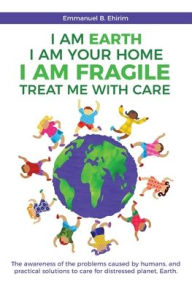 Title: I am Earth I am Your Home I am Fragile: Treat Me With Care: The awareness of the problems caused by humans, and practical solutions to care for distressed planet, Earth., Author: Emmanuel B Ehirim