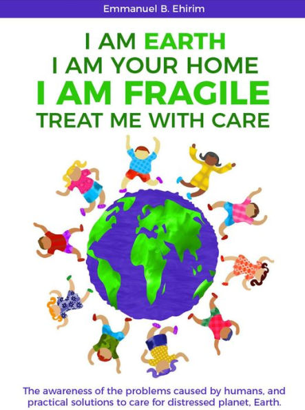 I am Earth I am Your Home I am Fragile: Treat Me With Care: The awareness of the problems caused by humans, and practical solutions to care for distressed planet, Earth.