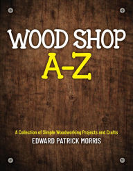 Title: Wood Shop A - Z: A collection of simple woodworking projects and crafts, Author: Edward Patrick Patrick Morris