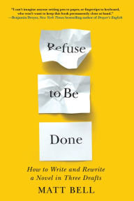 Title: Refuse to Be Done: How to Write and Rewrite a Novel in Three Drafts, Author: Matt Bell