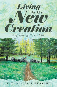 Title: Living in the New Creation: Reframing Your Life, Author: Rev. Michael Lessard
