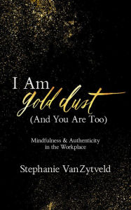 Title: I Am Gold Dust (And You Are Too): Mindfulness and Authenticity in the Workplace, Author: Stephanie VanZytveld