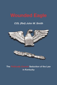 Title: Wounded Eagle: The Politically Correct Seduction of the Law in Kentucky, Author: COL (Ret) John W. Smith