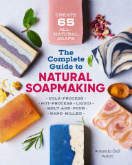 Title: The Complete Guide to Natural Soap Making: Create 65 All-Natural Cold-Process, Hot-Process, Liquid, Melt-and-Pour, and Hand-Milled Soaps, Author: Amanda Gail Aaron