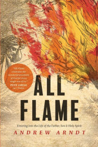 Title: All Flame: Entering into the Life of the Father, Son, and Holy Spirit, Author: Andrew Arndt