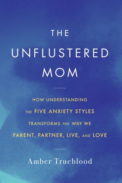 The Unflustered Mom: How Understanding the Five Anxiety Styles Transforms the Way We Parent, Partner, Live, and Love