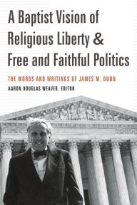 Title: A Baptist Vision of Religious Liberty and Free and Faithful Politics: The Words and Writings of James M. Dunn, Author: Aaron Douglas Weaver