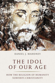 Title: The Idol of Our Age: How the Religion of Humanity Subverts Christianity, Author: Daniel J. Mahoney