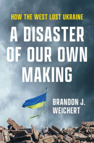 Title: A Disaster of Our Own Making: How the West Lost Ukraine, Author: Brandon J. Weichert