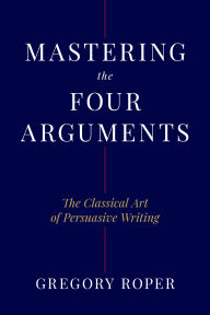 Title: Mastering the Four Arguments: The Classical Technique That Will Help You Write Persuasively, Author: Gregory Roper