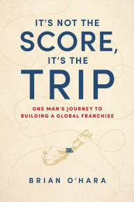 Title: It's Not The Score, It's The Trip: One Man's Journey To Building A Global Franchise, Author: Brian O'Hara