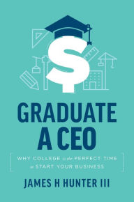 Title: Graduate a CEO: Why College Is The Perfect Time To Start Your Business, Author: James H Hunter III