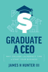 Title: Graduate a CEO: Why College is the Perfect Time to Start Your Business, Author: James H. Hunter III