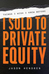 Title: Things I Wish I Knew Before I Sold to Private Equity: An Entrepreneur's Guide, Author: Jason Hendren