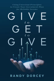 Title: Give to Get to Give: Using Universal Principles to Create Your Investment Plan for Reliable Income, Author: Randy Dorcey