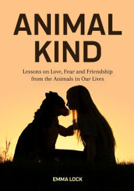 Title: Animal Kind: Lessons on Love, Fear and Friendship from the Animals in Our Lives, Author: Emma Lock