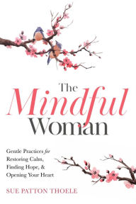 Title: The Mindful Woman: Gentle Practices for Restoring Calm, Finding Hope, & Opening Your Heart, Author: Sue Patton Thoele