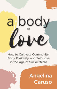 Title: A Body to Love: Cultivate Community, Body Positivity, and Self-Love in the Age of Social Media (Dealing With Body Image Issues), Author: Angelina Caruso