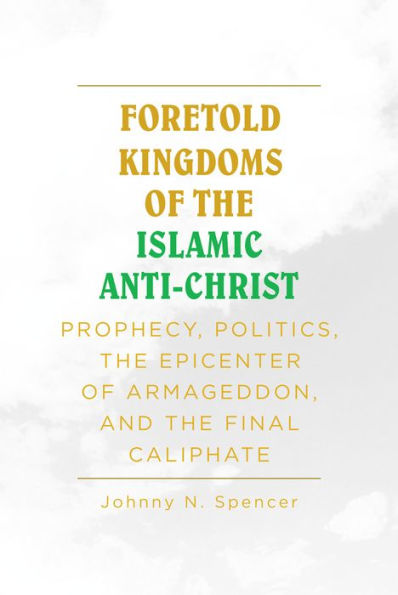 Foretold Kingdoms of the Islamic Anti-Christ: Prophecy, Politics, the Epicenter of Armageddon, and the Final Caliphate