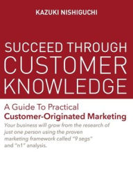 Succeed Through Customer Knowledge: A Guide to Practical Customer-Originated Marketing