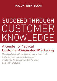 Title: Succeed Through Customer Knowledge: A Guide to Practical Customer-Originated Marketing, Author: Kazuki Nishiguchi