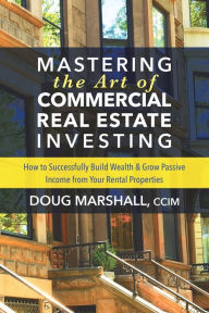 Title: Mastering the Art of Commercial Real Estate Investing: How to Successfully Build Wealth and Grow Passive Income from Your Rental Properties, Author: Doug Marshall CCIM