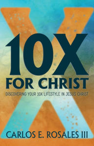 Title: 10X For Christ: Discovering Your 10X Lifestyle in Jesus Christ, Author: Carlos E. Rosales III