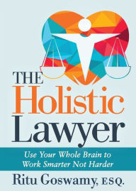 Title: The Holistic Lawyer: Use Your Whole Brain to Work Smarter Not Harder, Author: Ritu Goswamy Esq.