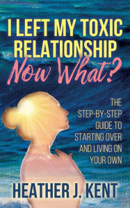 Title: I Left My Toxic Relationship -Now What?: The Step-By-Step Guide to Starting Over and Living on Your Own, Author: Heather J. Kent
