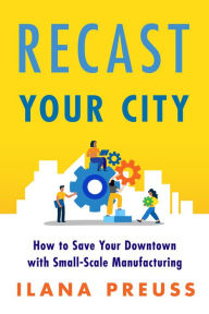 Title: Recast Your City: How to Save Your Downtown with Small-Scale Manufacturing, Author: Ilana Preuss