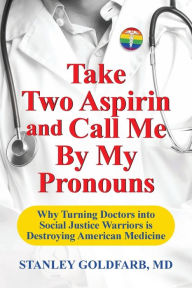 Title: Take Two Aspirin and Call Me By My Pronouns: Why Turning Doctors into Social Justice Warriors is Destroying American Medicine, Author: Stanley Goldfarb MD