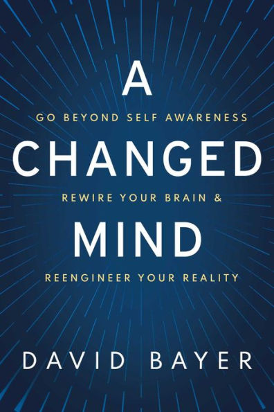 A Changed Mind: Go Beyond Self Awareness, Rewire Your Brain & Reengineer Reality