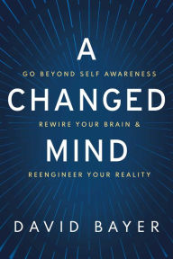 Title: A Changed Mind: Go Beyond Self Awareness, Rewire Your Brain & Reengineer Your Reality, Author: David Bayer
