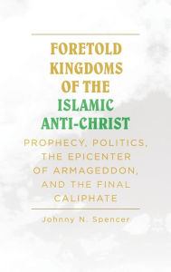 Title: Foretold Kingdoms of the Islamic Anti-Christ: Prophecy, Politics, the Epicenter of Armageddon, and the Final Caliphate, Author: Johnny N Spencer