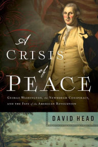 Title: A Crisis of Peace: George Washington, the Newburgh Conspiracy, and the Fate of the American Revolution, Author: David Head