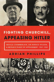 Title: Fighting Churchill, Appeasing Hitler: Neville Chamberlain, Sir Horace Wilson, & Britain's Plight of Appeasement: 1937-1939, Author: Adrian Phillips