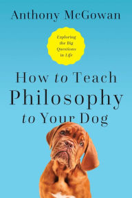 Title: How to Teach Philosophy to Your Dog: Exploring the Big Questions in Life, Author: Anthony McGowan