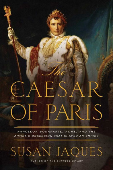 the Caesar of Paris: Napoleon Bonaparte, Rome, and Artistic Obsession that Shaped an Empire