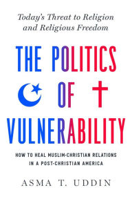Title: The Politics of Vulnerability: How to Heal Muslim-Christian Relations in a Post-Christian America: Today's Threat to Religion and Religious Freedom, Author: Asma T. Uddin
