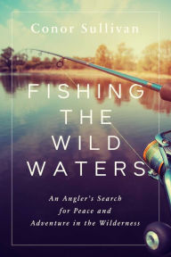 Title: Fishing the Wild Waters: An Angler's Search for Peace and Adventure in the Wilderness, Author: Conor Sullivan