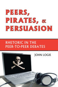 Title: Peers, Pirates, and Persuasion: Rhetoric in the Peer-to-Peer Debates, Author: John Logie