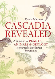 Title: Cascadia Revealed: A Guide to the Plants, Animals, and Geology of the Pacific Northwest Mountains, Author: Daniel Mathews