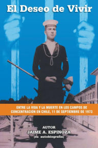 Title: El Deseo De Vivir: Entre la Vida y la Muerte en los Campos de Concentración en Chile, 11 de septiembre de 1973, Author: Jaime A. A. Espinoza