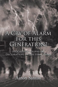 Title: A Cry of Alarm for this Generation!: Apocalyptic Prophetic Declarations of the Final Times, Author: Aarón Santos